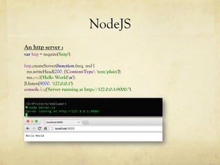 NodeJS
An http server :
var http = require('http');
http.createServer(function (req, res) {
res.writeHead(200, {'Content-Type': 'text/plain'});
res.end('Hello Worldn');
}).listen(9000, '127.0.0.1');
console.log('Server running at http://127.0.0.1:9000/');
 
