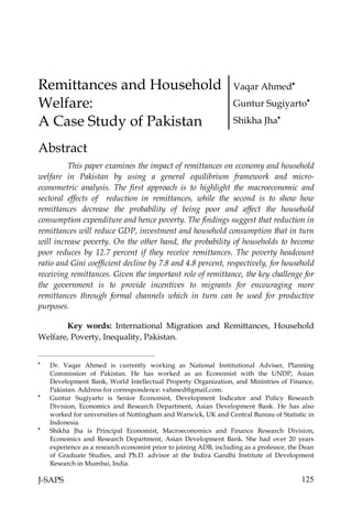 Remittances and Household                                          Vaqar Ahmed
Welfare:                                                           Guntur Sugiyarto

A Case Study of Pakistan                                           Shikha Jha


Abstract
         This paper examines the impact of remittances on economy and household
welfare in Pakistan by using a general equilibrium framework and micro-
econometric analysis. The first approach is to highlight the macroeconomic and
sectoral effects of reduction in remittances, while the second is to show how
remittances decrease the probability of being poor and affect the household
consumption expenditure and hence poverty. The findings suggest that reduction in
remittances will reduce GDP, investment and household consumption that in turn
will increase poverty. On the other hand, the probability of households to become
poor reduces by 12.7 percent if they receive remittances. The poverty headcount
ratio and Gini coefficient decline by 7.8 and 4.8 percent, respectively, for household
receiving remittances. Given the important role of remittance, the key challenge for
the government is to provide incentives to migrants for encouraging more
remittances through formal channels which in turn can be used for productive
purposes.

       Key words: International Migration and Remittances, Household
Welfare, Poverty, Inequality, Pakistan.



    Dr. Vaqar Ahmed is currently working as National Institutional Adviser, Planning
    Commission of Pakistan. He has worked as an Economist with the UNDP, Asian
    Development Bank, World Intellectual Property Organization, and Ministries of Finance,
    Pakistan. Address for correspondence: vahmed@gmail.com.

    Guntur Sugiyarto is Senior Economist, Development Indicator and Policy Research
    Division, Economics and Research Department, Asian Development Bank. He has also
    worked for universities of Nottingham and Warwick, UK and Central Bureau of Statistic in
    Indonesia.

    Shikha Jha is Principal Economist, Macroeconomics and Finance Research Division,
    Economics and Research Department, Asian Development Bank. She had over 20 years
    experience as a research economist prior to joining ADB, including as a professor, the Dean
    of Graduate Studies, and Ph.D. advisor at the Indira Gandhi Institute of Development
    Research in Mumbai, India.

J-SAPS                                                                                    125
 