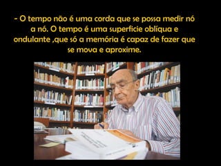 - O tempo não é uma corda que se possa medir nó a nó. O tempo é uma superficie oblíqua e ondulante ,que só a memória é capaz de fazer que se mova e aproxime. 