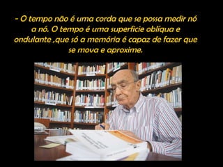 - O tempo não é uma corda que se possa medir nó
a nó. O tempo é uma superficie oblíqua e
ondulante ,que só a memória é capaz de fazer que
se mova e aproxime.
 