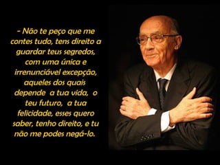 - Não te peço que me
contes tudo, tens direito a
guardar teus segredos,
com uma única e
irrenunciável excepção,
aqueles dos quais
depende a tua vida, o
teu futuro, a tua
felicidade, esses quero
saber, tenho direito, e tu
não me podes negá-lo.
 