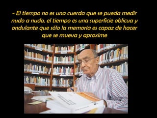 - El tiempo no es una cuerda que se pueda medir 
nudo a nudo, el tiempo es una superficie oblicua y 
ondulante que sólo la memoria es capaz de hacer 
que se mueva y aproxime 
 