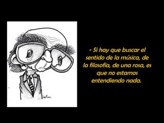 - Si hay que buscar el 
sentido de la música, de 
la filosofía, de una rosa, es 
que no estamos 
entendiendo nada. 
 