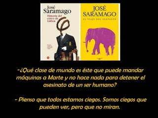 -¿Qué clase de mundo es éste que puede mandar 
máquinas a Marte y no hace nada para detener el 
asesinato de un ser humano? 
- Pienso que todos estamos ciegos. Somos ciegos que 
pueden ver, pero que no miran. 
 
