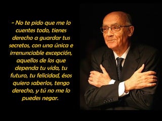 - No te pido que me lo 
cuentes todo, tienes 
derecho a guardar tus 
secretos, con una única e 
irrenunciable excepción, 
aquellos de los que 
dependa tu vida, tu 
futuro, tu felicidad, ésos 
quiero saberlos, tengo 
derecho, y tú no me lo 
puedes negar. 
 