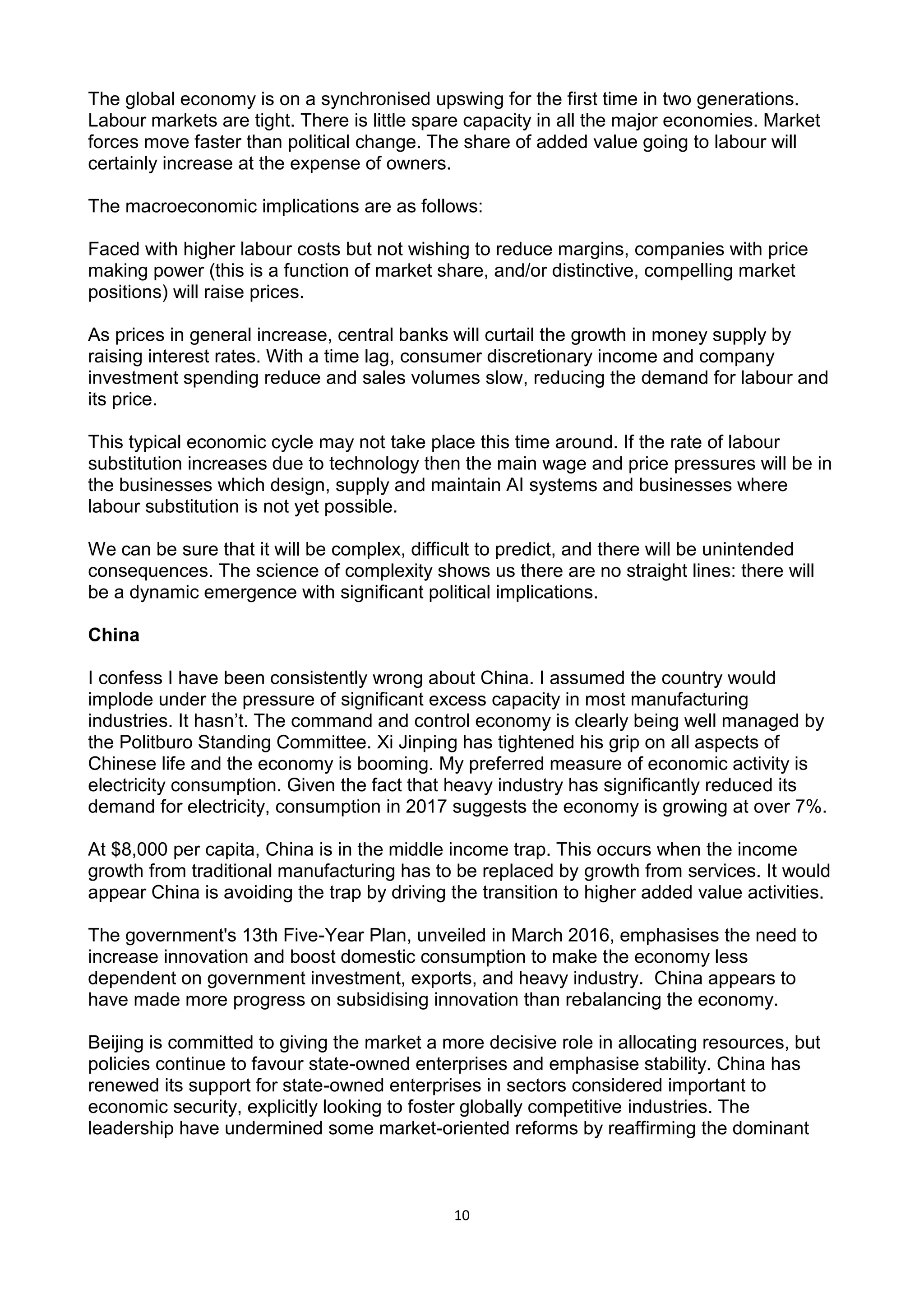 10
The global economy is on a synchronised upswing for the first time in two generations.
Labour markets are tight. There is little spare capacity in all the major economies. Market
forces move faster than political change. The share of added value going to labour will
certainly increase at the expense of owners.
The macroeconomic implications are as follows:
Faced with higher labour costs but not wishing to reduce margins, companies with price
making power (this is a function of market share, and/or distinctive, compelling market
positions) will raise prices.
As prices in general increase, central banks will curtail the growth in money supply by
raising interest rates. With a time lag, consumer discretionary income and company
investment spending reduce and sales volumes slow, reducing the demand for labour and
its price.
This typical economic cycle may not take place this time around. If the rate of labour
substitution increases due to technology then the main wage and price pressures will be in
the businesses which design, supply and maintain AI systems and businesses where
labour substitution is not yet possible.
We can be sure that it will be complex, difficult to predict, and there will be unintended
consequences. The science of complexity shows us there are no straight lines: there will
be a dynamic emergence with significant political implications.
China
I confess I have been consistently wrong about China. I assumed the country would
implode under the pressure of significant excess capacity in most manufacturing
industries. It hasn’t. The command and control economy is clearly being well managed by
the Politburo Standing Committee. Xi Jinping has tightened his grip on all aspects of
Chinese life and the economy is booming. My preferred measure of economic activity is
electricity consumption. Given the fact that heavy industry has significantly reduced its
demand for electricity, consumption in 2017 suggests the economy is growing at over 7%.
At $8,000 per capita, China is in the middle income trap. This occurs when the income
growth from traditional manufacturing has to be replaced by growth from services. It would
appear China is avoiding the trap by driving the transition to higher added value activities.
The government's 13th Five-Year Plan, unveiled in March 2016, emphasises the need to
increase innovation and boost domestic consumption to make the economy less
dependent on government investment, exports, and heavy industry. China appears to
have made more progress on subsidising innovation than rebalancing the economy.
Beijing is committed to giving the market a more decisive role in allocating resources, but
policies continue to favour state-owned enterprises and emphasise stability. China has
renewed its support for state-owned enterprises in sectors considered important to
economic security, explicitly looking to foster globally competitive industries. The
leadership have undermined some market-oriented reforms by reaffirming the dominant
 