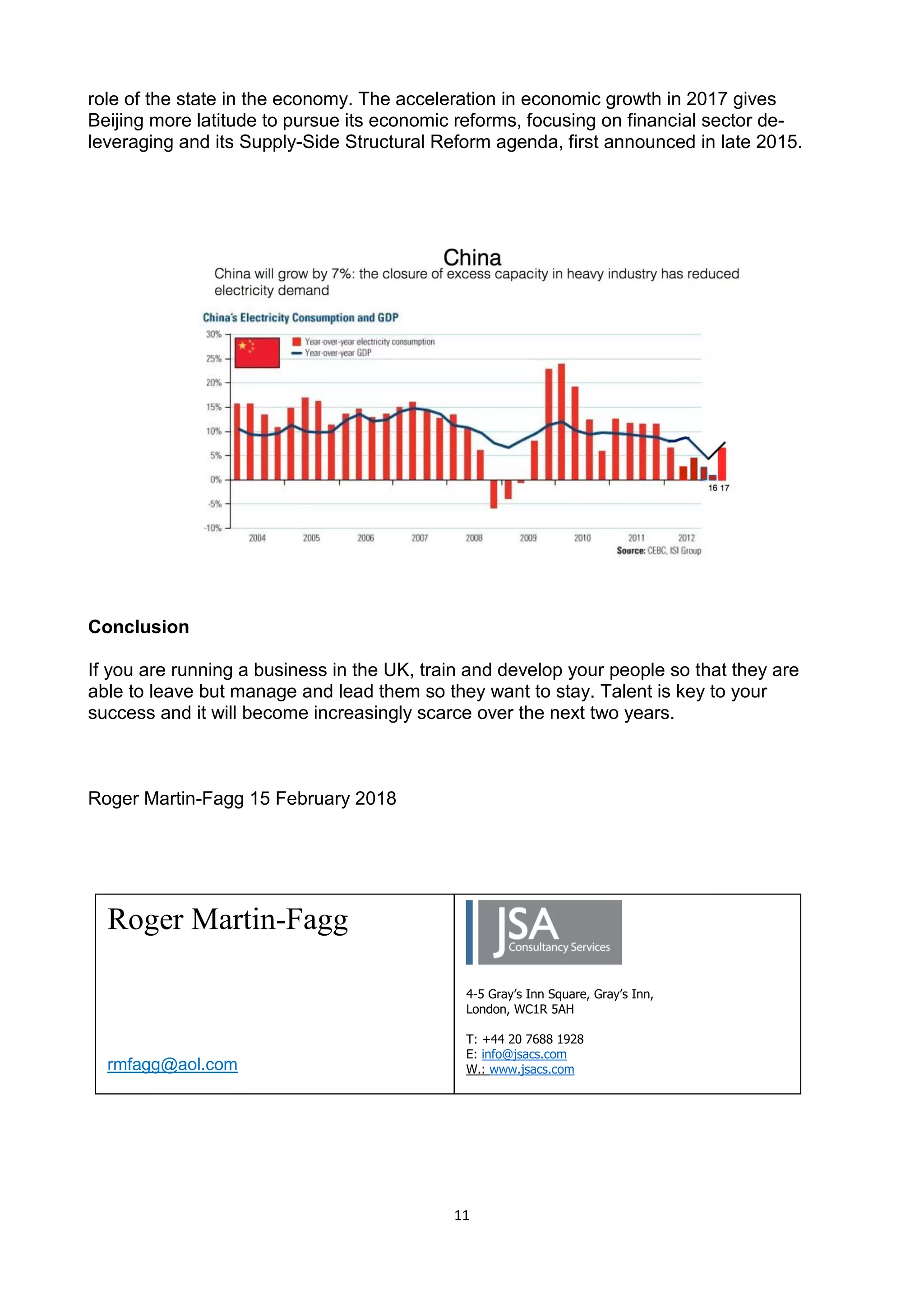 11
role of the state in the economy. The acceleration in economic growth in 2017 gives
Beijing more latitude to pursue its economic reforms, focusing on financial sector de-
leveraging and its Supply-Side Structural Reform agenda, first announced in late 2015.
Geopolitically China appears keen to fill the vacuum on the world stage created by the
introspection in Trump’s America. Its defence budget is the second largest in the world at
$146Bn – which is 2% of GDP. The UK also spends 2% of its GDP on defence, but our
economy is 4 times smaller.
Conclusion
If you are running a business in the UK, train and develop your people so that they are
able to leave but manage and lead them so they want to stay. Talent is key to your
success and it will become increasingly scarce over the next two years.
Roger Martin-Fagg 15 February 2018
Roger Martin-Fagg
rmfagg@aol.com
4-5 Gray’s Inn Square, Gray’s Inn,
London, WC1R 5AH
T: +44 20 7688 1928
E: info@jsacs.com
W.: www.jsacs.com
 