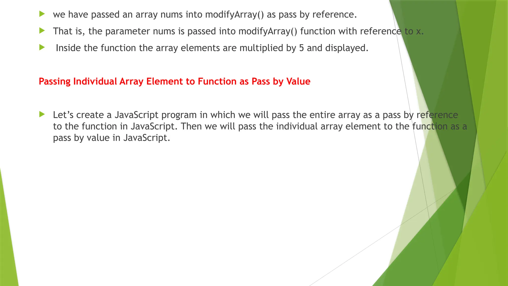 we have passed an array nums into modifyArray() as pass by reference.
 That is, the parameter nums is passed into modifyArray() function with reference to x.
 Inside the function the array elements are multiplied by 5 and displayed.
Passing Individual Array Element to Function as Pass by Value
 Let’s create a JavaScript program in which we will pass the entire array as a pass by reference
to the function in JavaScript. Then we will pass the individual array element to the function as a
pass by value in JavaScript.
 
