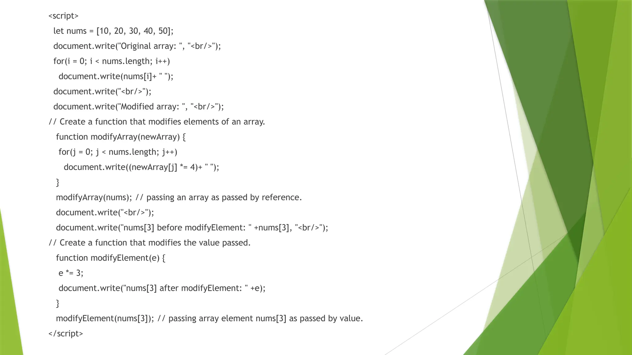 <script>
let nums = [10, 20, 30, 40, 50];
document.write("Original array: ", "<br/>");
for(i = 0; i < nums.length; i++)
document.write(nums[i]+ " ");
document.write("<br/>");
document.write("Modified array: ", "<br/>");
// Create a function that modifies elements of an array.
function modifyArray(newArray) {
for(j = 0; j < nums.length; j++)
document.write((newArray[j] *= 4)+ " ");
}
modifyArray(nums); // passing an array as passed by reference.
document.write("<br/>");
document.write("nums[3] before modifyElement: " +nums[3], "<br/>");
// Create a function that modifies the value passed.
function modifyElement(e) {
e *= 3;
document.write("nums[3] after modifyElement: " +e);
}
modifyElement(nums[3]); // passing array element nums[3] as passed by value.
</script>
 