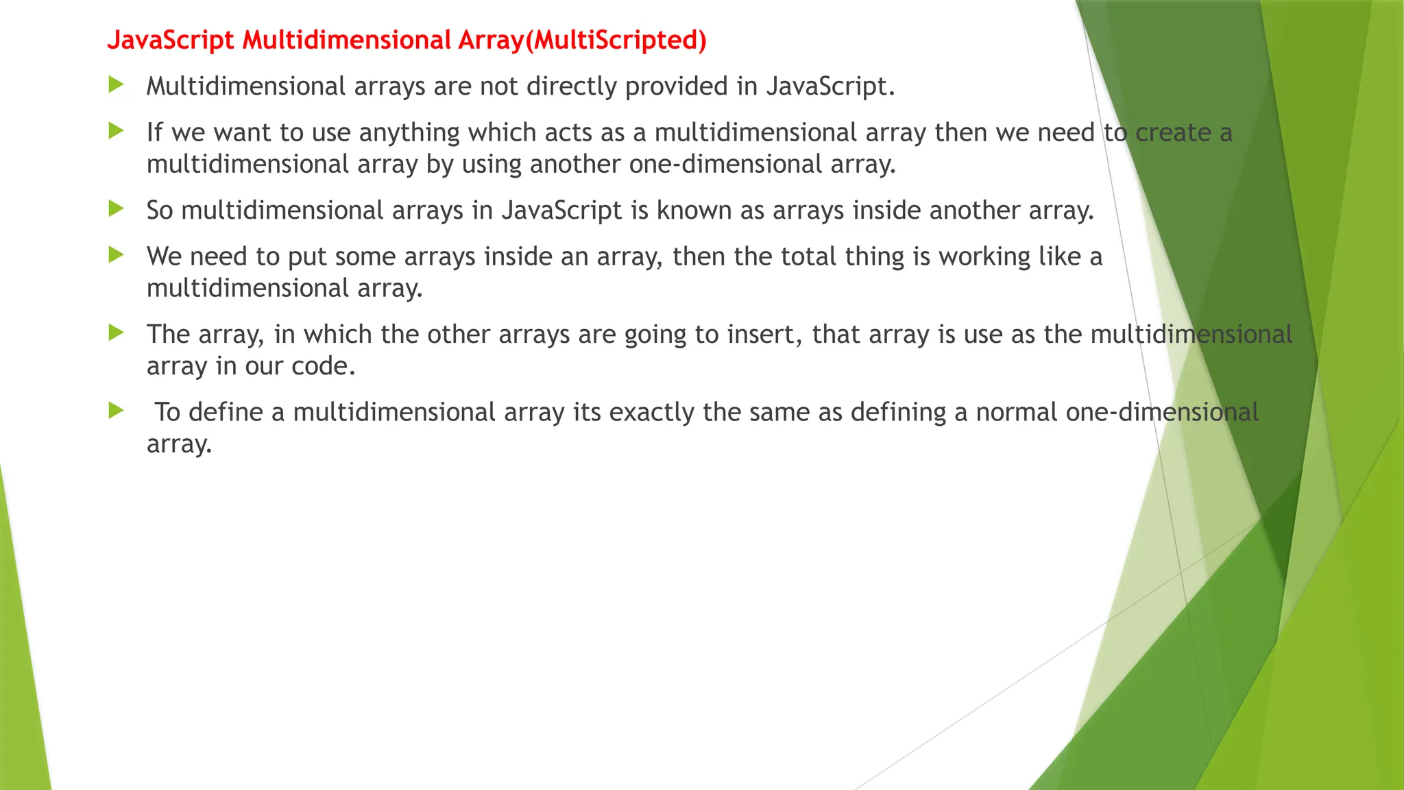 JavaScript Multidimensional Array(MultiScripted)
 Multidimensional arrays are not directly provided in JavaScript.
 If we want to use anything which acts as a multidimensional array then we need to create a
multidimensional array by using another one-dimensional array.
 So multidimensional arrays in JavaScript is known as arrays inside another array.
 We need to put some arrays inside an array, then the total thing is working like a
multidimensional array.
 The array, in which the other arrays are going to insert, that array is use as the multidimensional
array in our code.
 To define a multidimensional array its exactly the same as defining a normal one-dimensional
array.
 