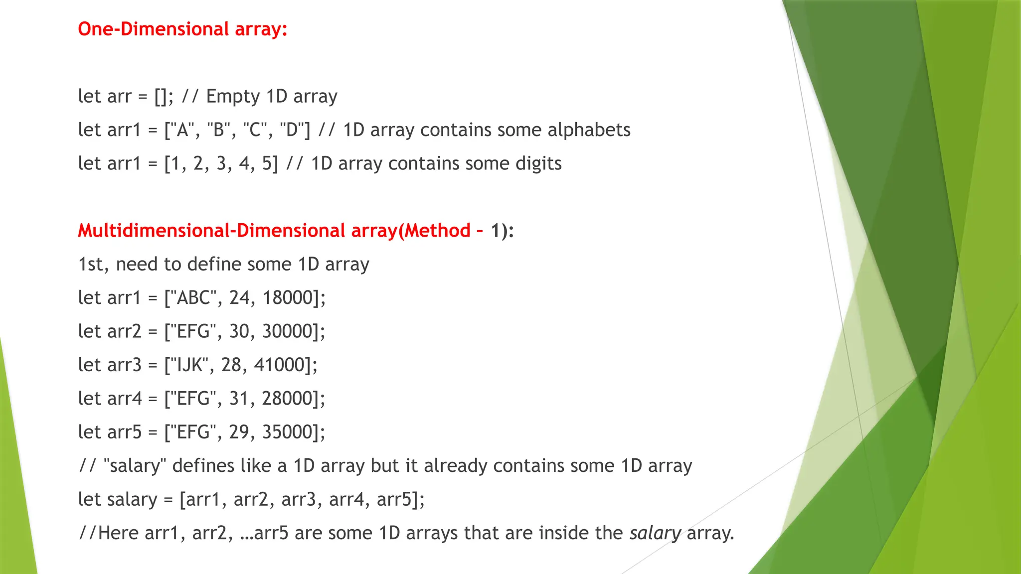 One-Dimensional array:
let arr = []; // Empty 1D array
let arr1 = ["A", "B", "C", "D"] // 1D array contains some alphabets
let arr1 = [1, 2, 3, 4, 5] // 1D array contains some digits
Multidimensional-Dimensional array(Method – 1):
1st, need to define some 1D array
let arr1 = ["ABC", 24, 18000];
let arr2 = ["EFG", 30, 30000];
let arr3 = ["IJK", 28, 41000];
let arr4 = ["EFG", 31, 28000];
let arr5 = ["EFG", 29, 35000];
// "salary" defines like a 1D array but it already contains some 1D array
let salary = [arr1, arr2, arr3, arr4, arr5];
//Here arr1, arr2, …arr5 are some 1D arrays that are inside the salary array.
 