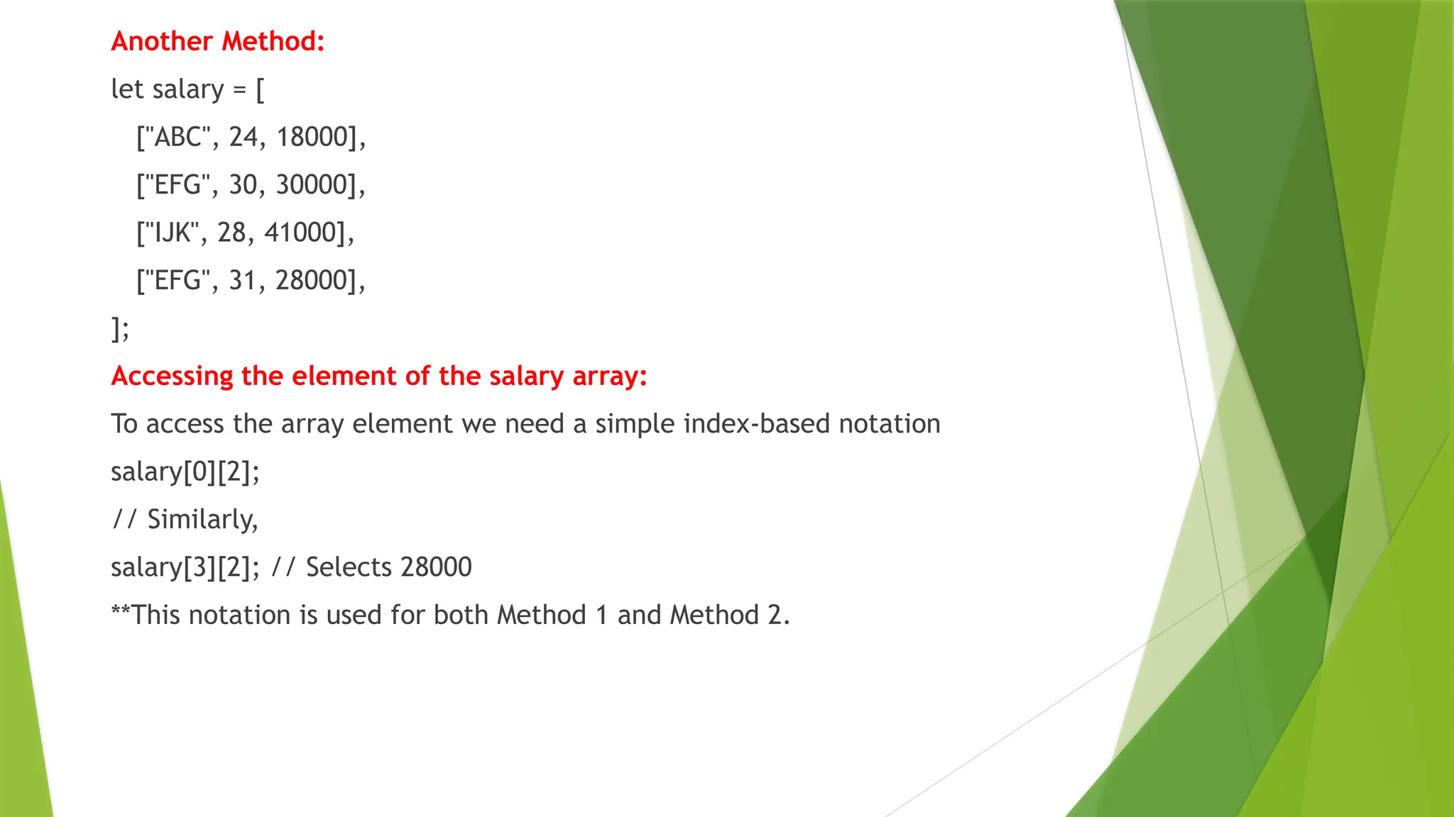 Another Method:
let salary = [
["ABC", 24, 18000],
["EFG", 30, 30000],
["IJK", 28, 41000],
["EFG", 31, 28000],
];
Accessing the element of the salary array:
To access the array element we need a simple index-based notation
salary[0][2];
// Similarly,
salary[3][2]; // Selects 28000
**This notation is used for both Method 1 and Method 2.
 