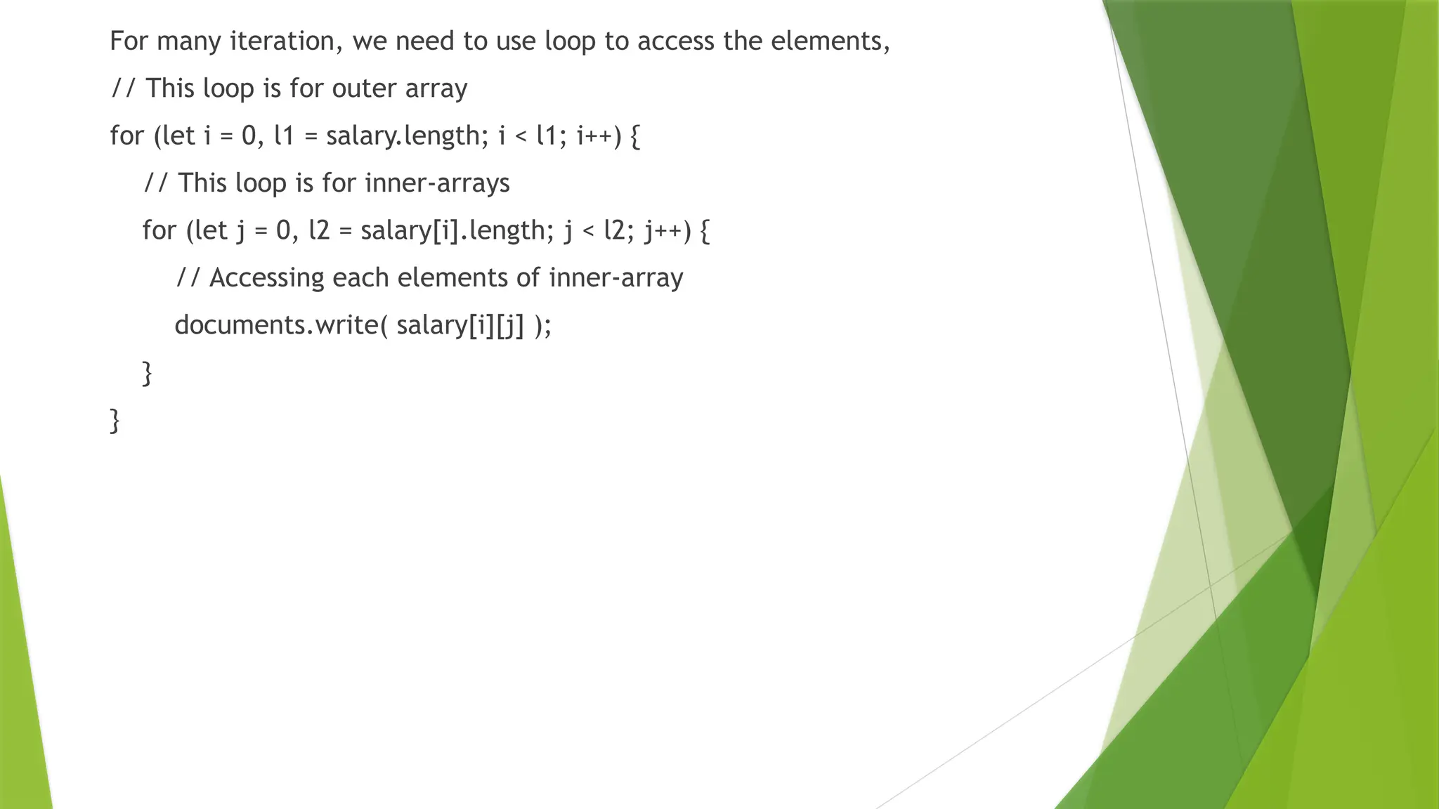 For many iteration, we need to use loop to access the elements,
// This loop is for outer array
for (let i = 0, l1 = salary.length; i < l1; i++) {
// This loop is for inner-arrays
for (let j = 0, l2 = salary[i].length; j < l2; j++) {
// Accessing each elements of inner-array
documents.write( salary[i][j] );
}
}
 