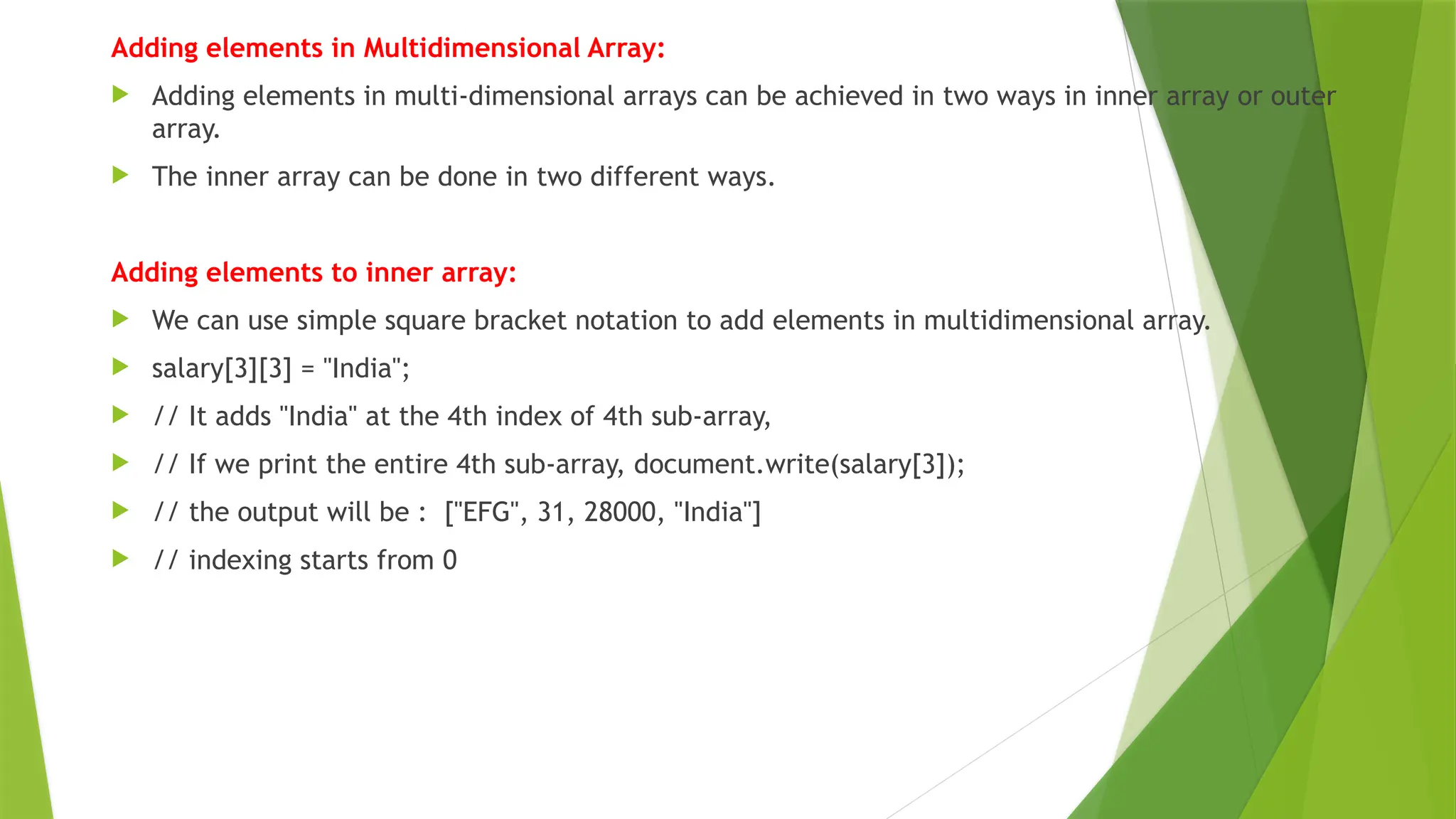 Adding elements in Multidimensional Array:
 Adding elements in multi-dimensional arrays can be achieved in two ways in inner array or outer
array.
 The inner array can be done in two different ways.
Adding elements to inner array:
 We can use simple square bracket notation to add elements in multidimensional array.
 salary[3][3] = "India";
 // It adds "India" at the 4th index of 4th sub-array,
 // If we print the entire 4th sub-array, document.write(salary[3]);
 // the output will be : ["EFG", 31, 28000, "India"]
 // indexing starts from 0
 