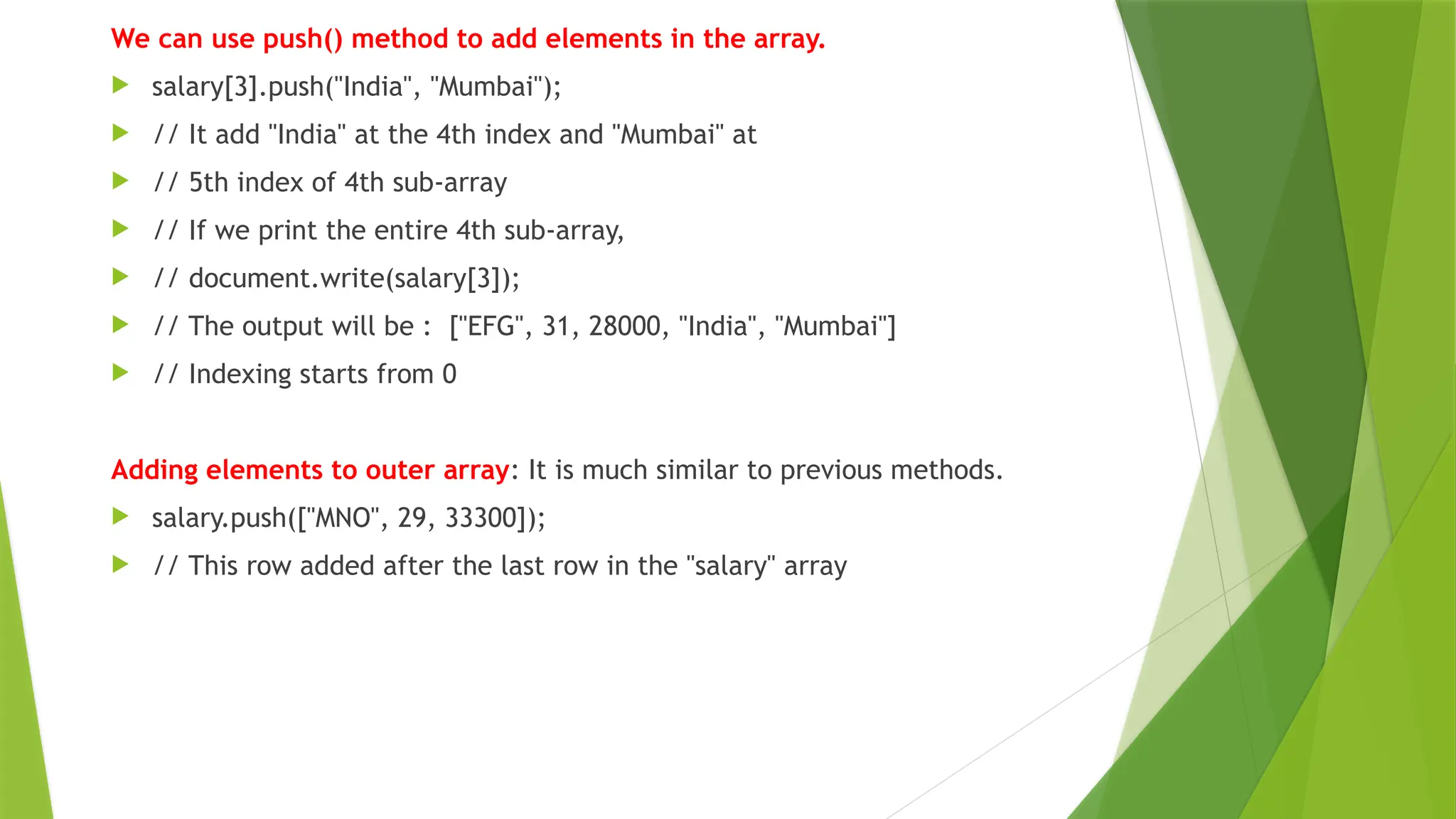 We can use push() method to add elements in the array.
 salary[3].push("India", "Mumbai");
 // It add "India" at the 4th index and "Mumbai" at
 // 5th index of 4th sub-array
 // If we print the entire 4th sub-array,
 // document.write(salary[3]);
 // The output will be : ["EFG", 31, 28000, "India", "Mumbai"]
 // Indexing starts from 0
Adding elements to outer array: It is much similar to previous methods.
 salary.push(["MNO", 29, 33300]);
 // This row added after the last row in the "salary" array
 