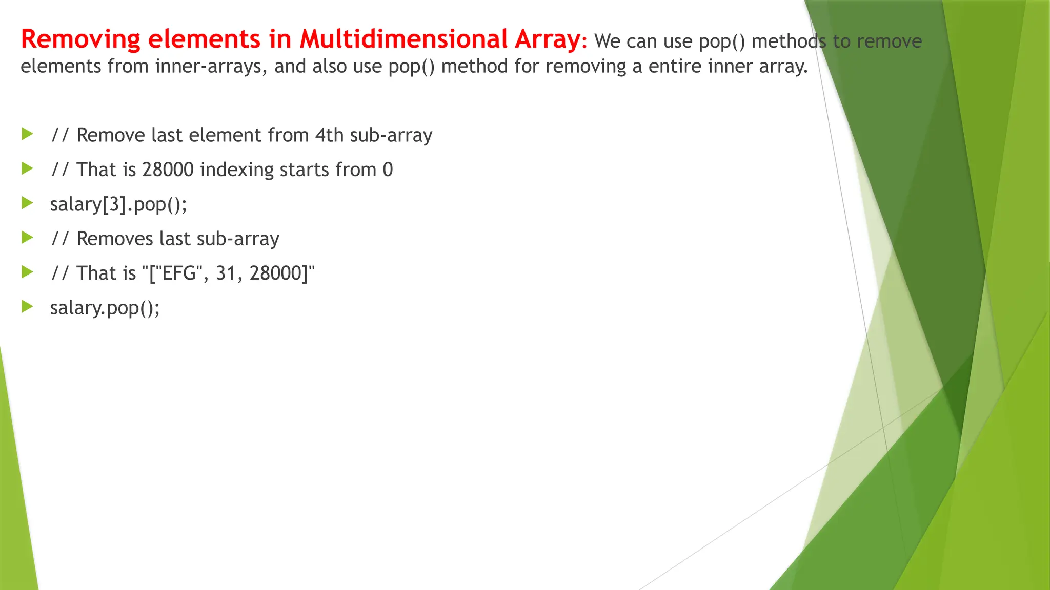 Removing elements in Multidimensional Array: We can use pop() methods to remove
elements from inner-arrays, and also use pop() method for removing a entire inner array.
 // Remove last element from 4th sub-array
 // That is 28000 indexing starts from 0
 salary[3].pop();
 // Removes last sub-array
 // That is "["EFG", 31, 28000]"
 salary.pop();
 