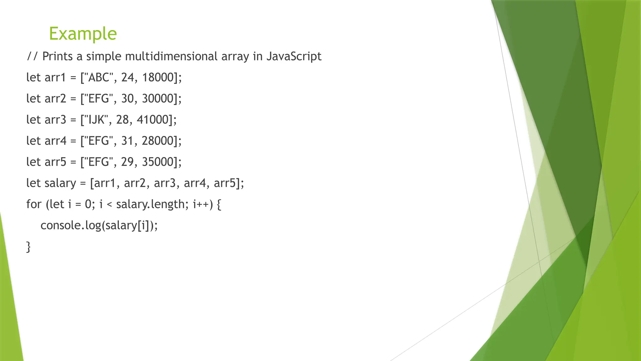 Example
// Prints a simple multidimensional array in JavaScript
let arr1 = ["ABC", 24, 18000];
let arr2 = ["EFG", 30, 30000];
let arr3 = ["IJK", 28, 41000];
let arr4 = ["EFG", 31, 28000];
let arr5 = ["EFG", 29, 35000];
let salary = [arr1, arr2, arr3, arr4, arr5];
for (let i = 0; i < salary.length; i++) {
console.log(salary[i]);
}
 