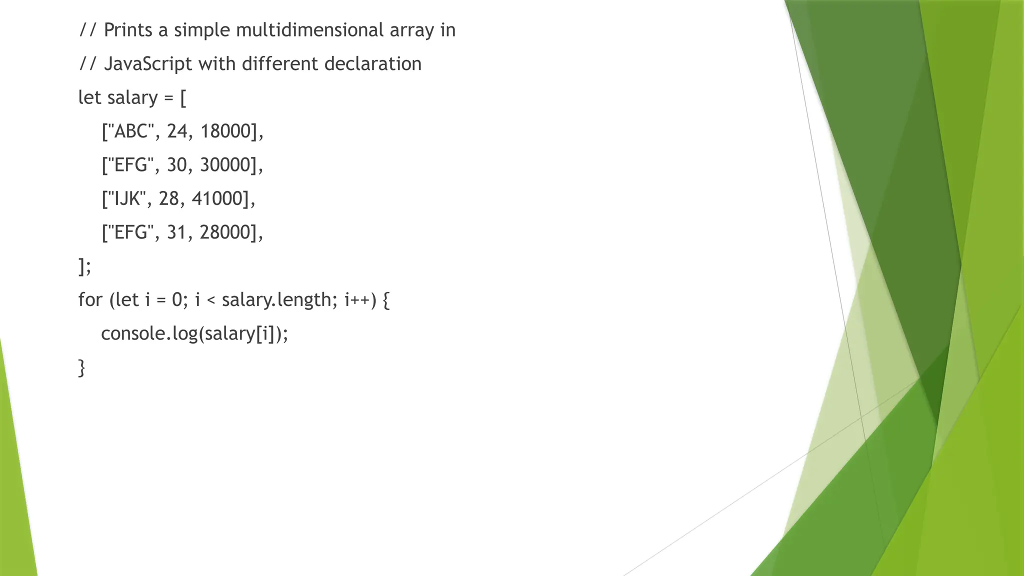 // Prints a simple multidimensional array in
// JavaScript with different declaration
let salary = [
["ABC", 24, 18000],
["EFG", 30, 30000],
["IJK", 28, 41000],
["EFG", 31, 28000],
];
for (let i = 0; i < salary.length; i++) {
console.log(salary[i]);
}
 