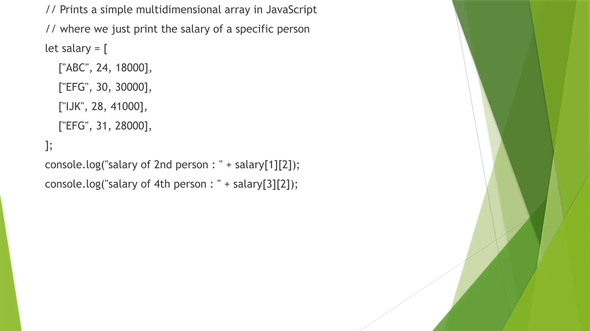 // Prints a simple multidimensional array in JavaScript
// where we just print the salary of a specific person
let salary = [
["ABC", 24, 18000],
["EFG", 30, 30000],
["IJK", 28, 41000],
["EFG", 31, 28000],
];
console.log("salary of 2nd person : " + salary[1][2]);
console.log("salary of 4th person : " + salary[3][2]);
 