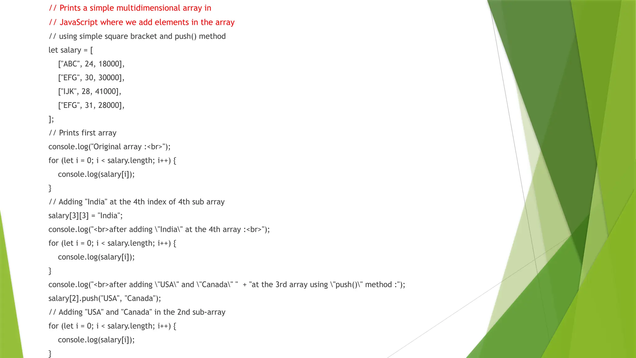 // Prints a simple multidimensional array in
// JavaScript where we add elements in the array
// using simple square bracket and push() method
let salary = [
["ABC", 24, 18000],
["EFG", 30, 30000],
["IJK", 28, 41000],
["EFG", 31, 28000],
];
// Prints first array
console.log("Original array :<br>");
for (let i = 0; i < salary.length; i++) {
console.log(salary[i]);
}
// Adding "India" at the 4th index of 4th sub array
salary[3][3] = "India";
console.log("<br>after adding "India" at the 4th array :<br>");
for (let i = 0; i < salary.length; i++) {
console.log(salary[i]);
}
console.log("<br>after adding "USA" and "Canada" " + "at the 3rd array using "push()" method :");
salary[2].push("USA", "Canada");
// Adding "USA" and "Canada" in the 2nd sub-array
for (let i = 0; i < salary.length; i++) {
console.log(salary[i]);
}
 