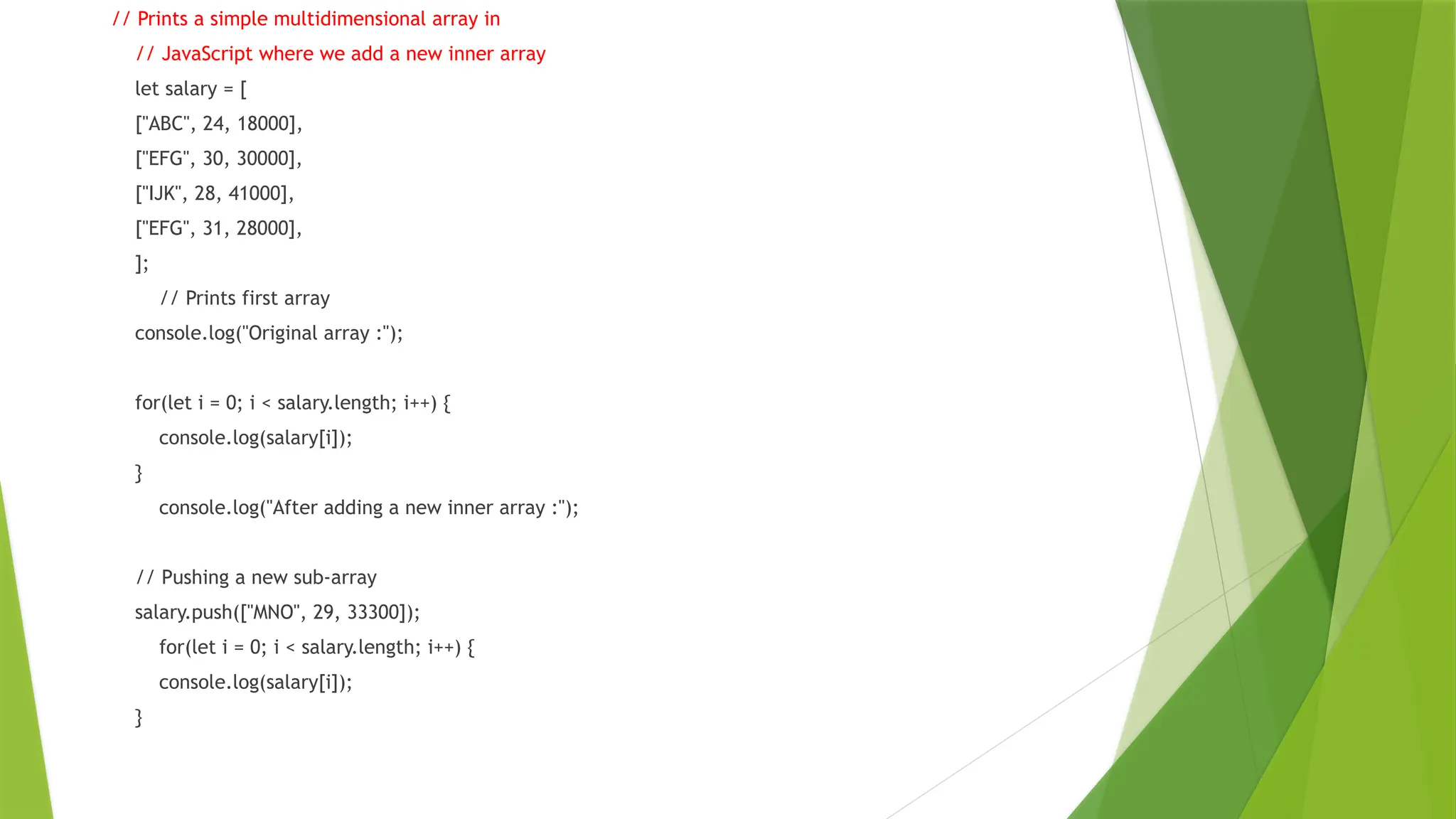 // Prints a simple multidimensional array in
// JavaScript where we add a new inner array
let salary = [
["ABC", 24, 18000],
["EFG", 30, 30000],
["IJK", 28, 41000],
["EFG", 31, 28000],
];
// Prints first array
console.log("Original array :");
for(let i = 0; i < salary.length; i++) {
console.log(salary[i]);
}
console.log("After adding a new inner array :");
// Pushing a new sub-array
salary.push(["MNO", 29, 33300]);
for(let i = 0; i < salary.length; i++) {
console.log(salary[i]);
}
 