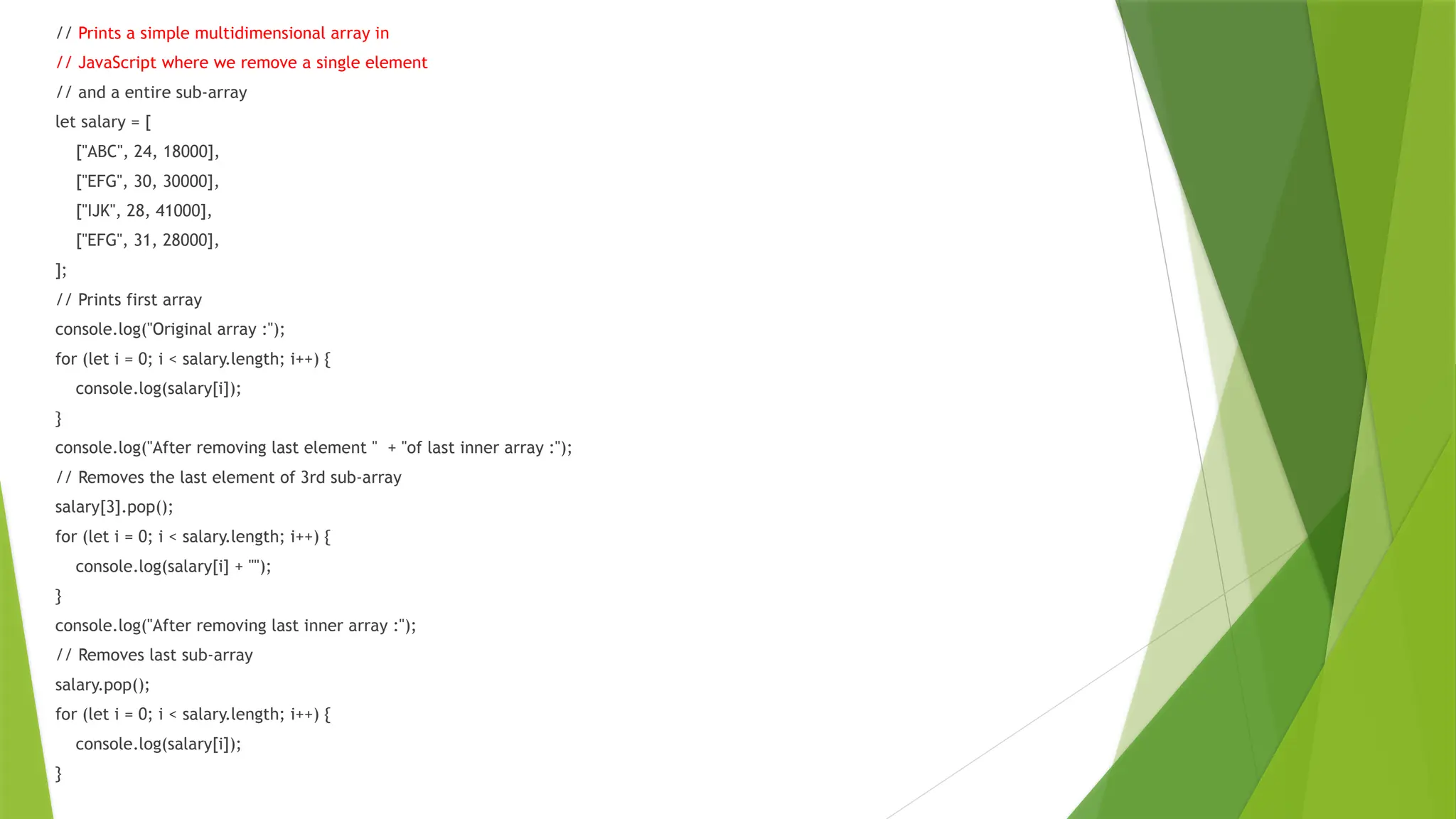 // Prints a simple multidimensional array in
// JavaScript where we remove a single element
// and a entire sub-array
let salary = [
["ABC", 24, 18000],
["EFG", 30, 30000],
["IJK", 28, 41000],
["EFG", 31, 28000],
];
// Prints first array
console.log("Original array :");
for (let i = 0; i < salary.length; i++) {
console.log(salary[i]);
}
console.log("After removing last element " + "of last inner array :");
// Removes the last element of 3rd sub-array
salary[3].pop();
for (let i = 0; i < salary.length; i++) {
console.log(salary[i] + "");
}
console.log("After removing last inner array :");
// Removes last sub-array
salary.pop();
for (let i = 0; i < salary.length; i++) {
console.log(salary[i]);
}
 