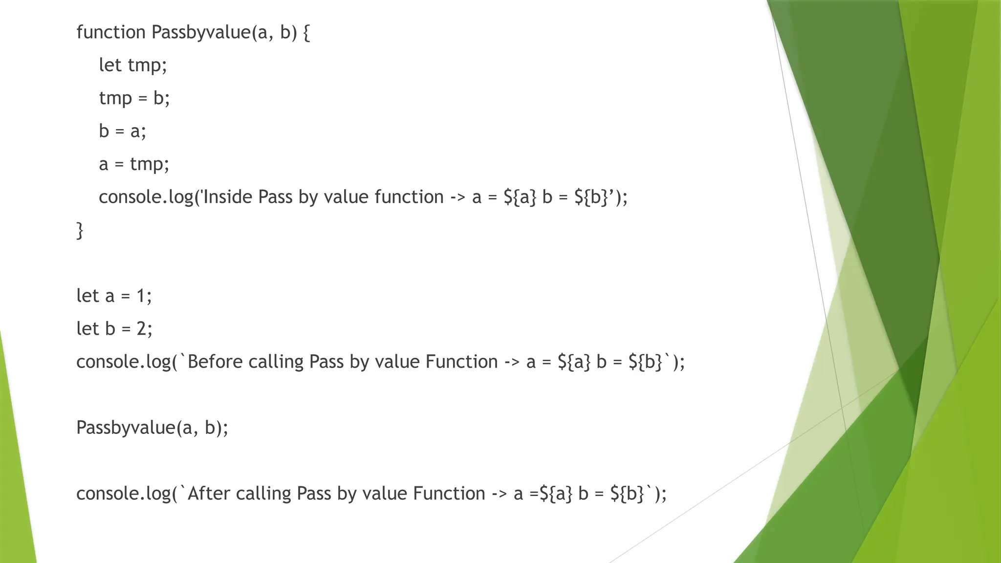 function Passbyvalue(a, b) {
let tmp;
tmp = b;
b = a;
a = tmp;
console.log('Inside Pass by value function -> a = ${a} b = ${b}’);
}
let a = 1;
let b = 2;
console.log(`Before calling Pass by value Function -> a = ${a} b = ${b}`);
Passbyvalue(a, b);
console.log(`After calling Pass by value Function -> a =${a} b = ${b}`);
 