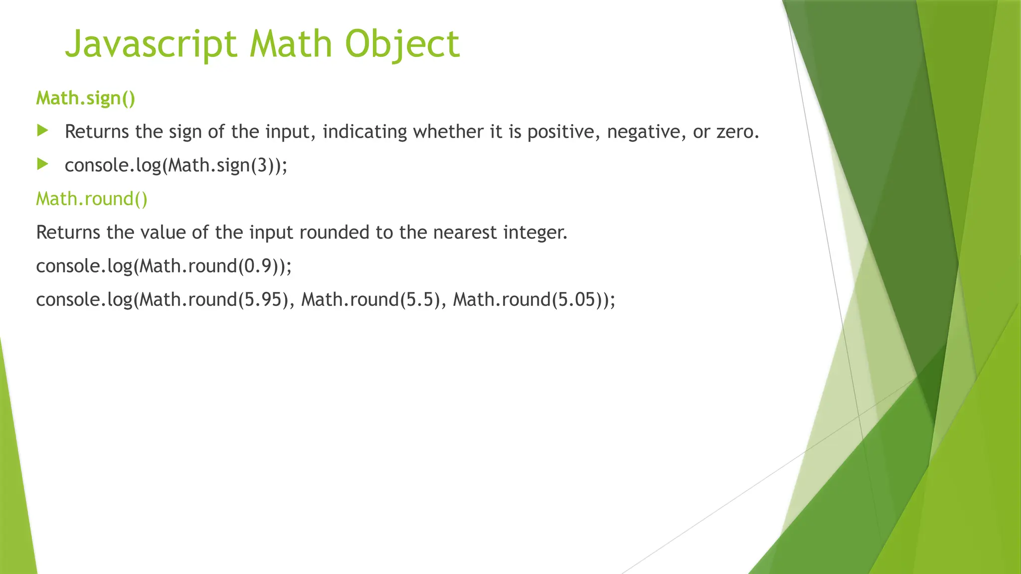 Javascript Math Object
Math.sign()
 Returns the sign of the input, indicating whether it is positive, negative, or zero.
 console.log(Math.sign(3));
Math.round()
Returns the value of the input rounded to the nearest integer.
console.log(Math.round(0.9));
console.log(Math.round(5.95), Math.round(5.5), Math.round(5.05));
 