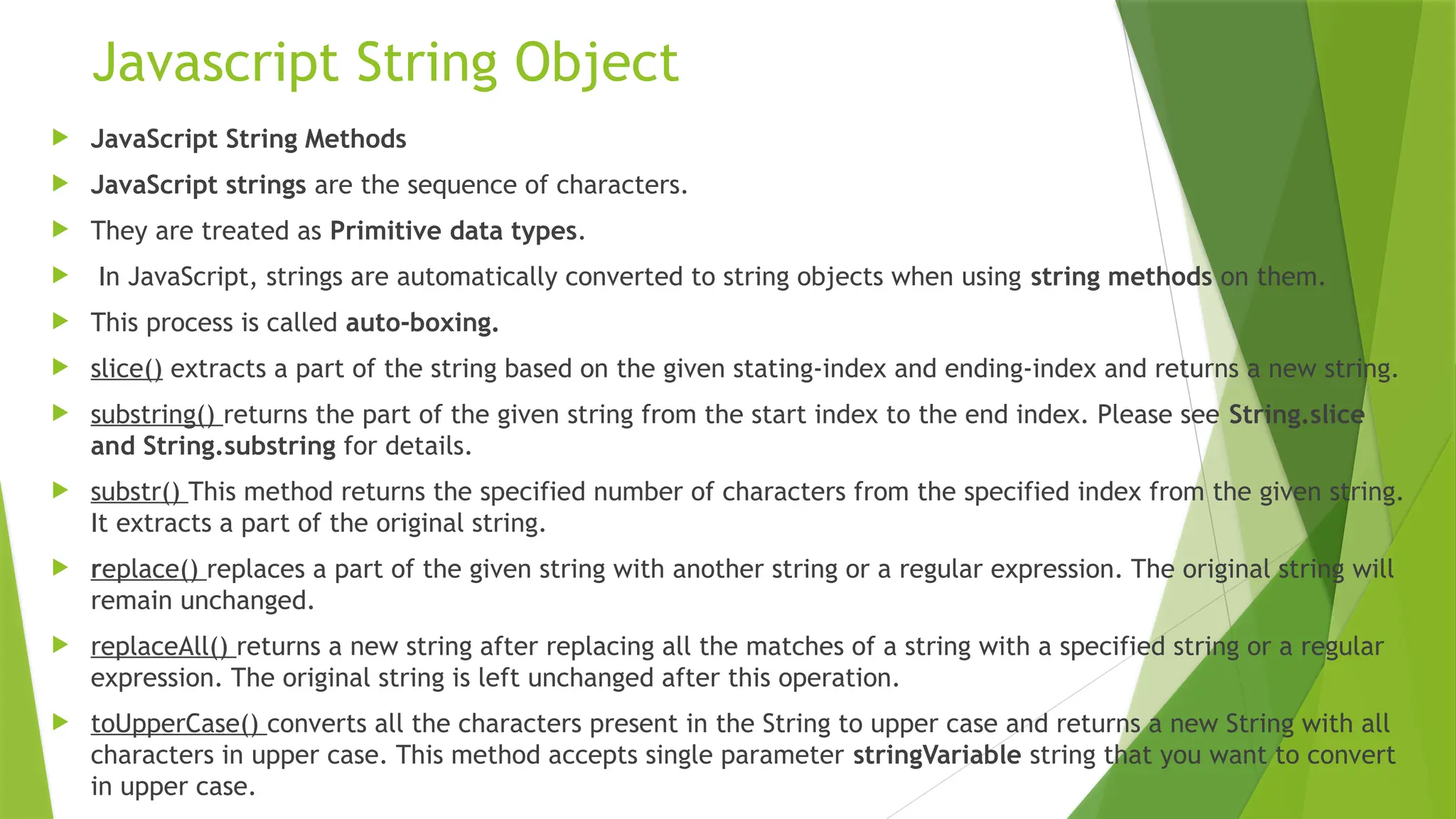Javascript String Object
 JavaScript String Methods
 JavaScript strings are the sequence of characters.
 They are treated as Primitive data types.
 In JavaScript, strings are automatically converted to string objects when using string methods on them.
 This process is called auto-boxing.
 slice() extracts a part of the string based on the given stating-index and ending-index and returns a new string.
 substring() returns the part of the given string from the start index to the end index. Please see String.slice
and String.substring for details.
 substr() This method returns the specified number of characters from the specified index from the given string.
It extracts a part of the original string.
 replace() replaces a part of the given string with another string or a regular expression. The original string will
remain unchanged.
 replaceAll() returns a new string after replacing all the matches of a string with a specified string or a regular
expression. The original string is left unchanged after this operation.
 toUpperCase() converts all the characters present in the String to upper case and returns a new String with all
characters in upper case. This method accepts single parameter stringVariable string that you want to convert
in upper case.
 