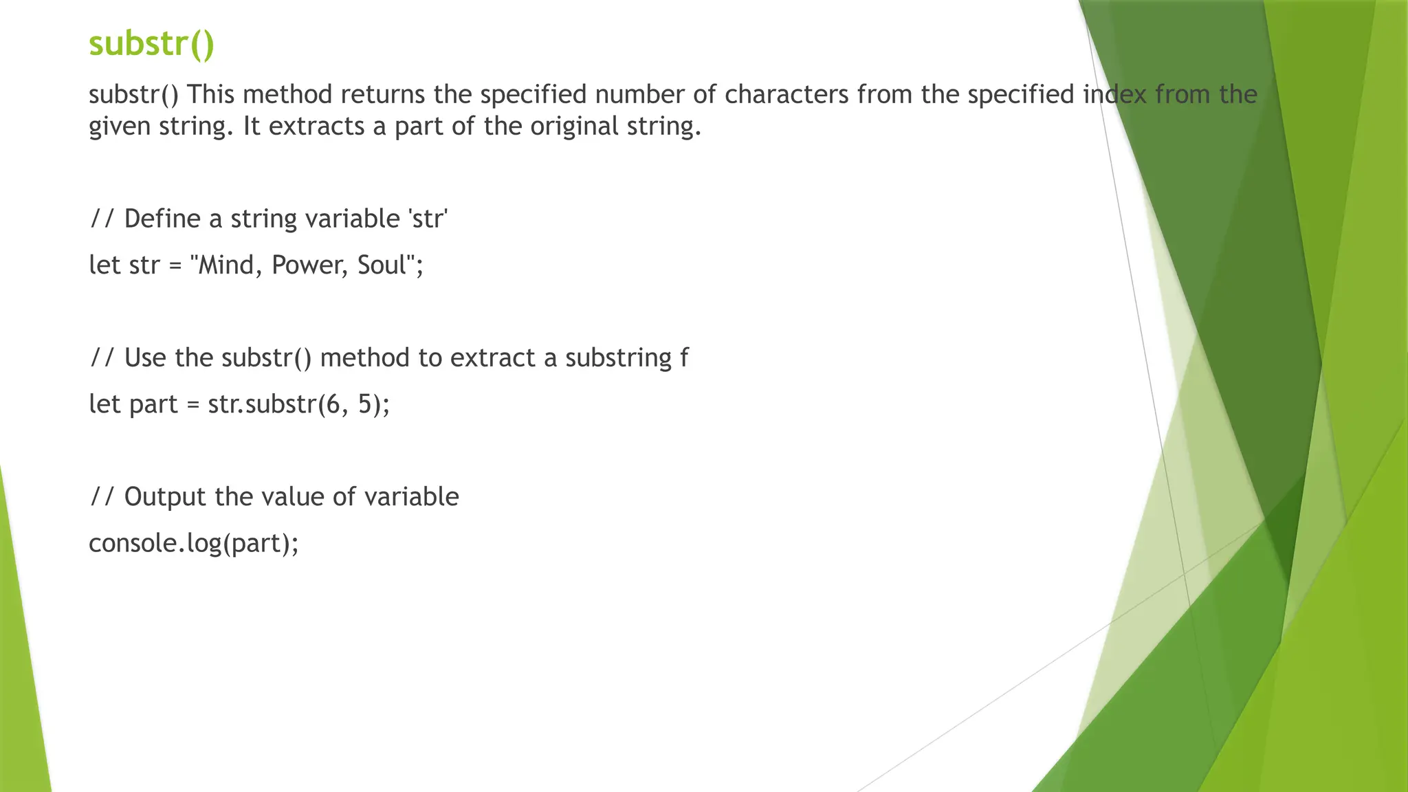 substr()
substr() This method returns the specified number of characters from the specified index from the
given string. It extracts a part of the original string.
// Define a string variable 'str'
let str = "Mind, Power, Soul";
// Use the substr() method to extract a substring f
let part = str.substr(6, 5);
// Output the value of variable
console.log(part);
 
