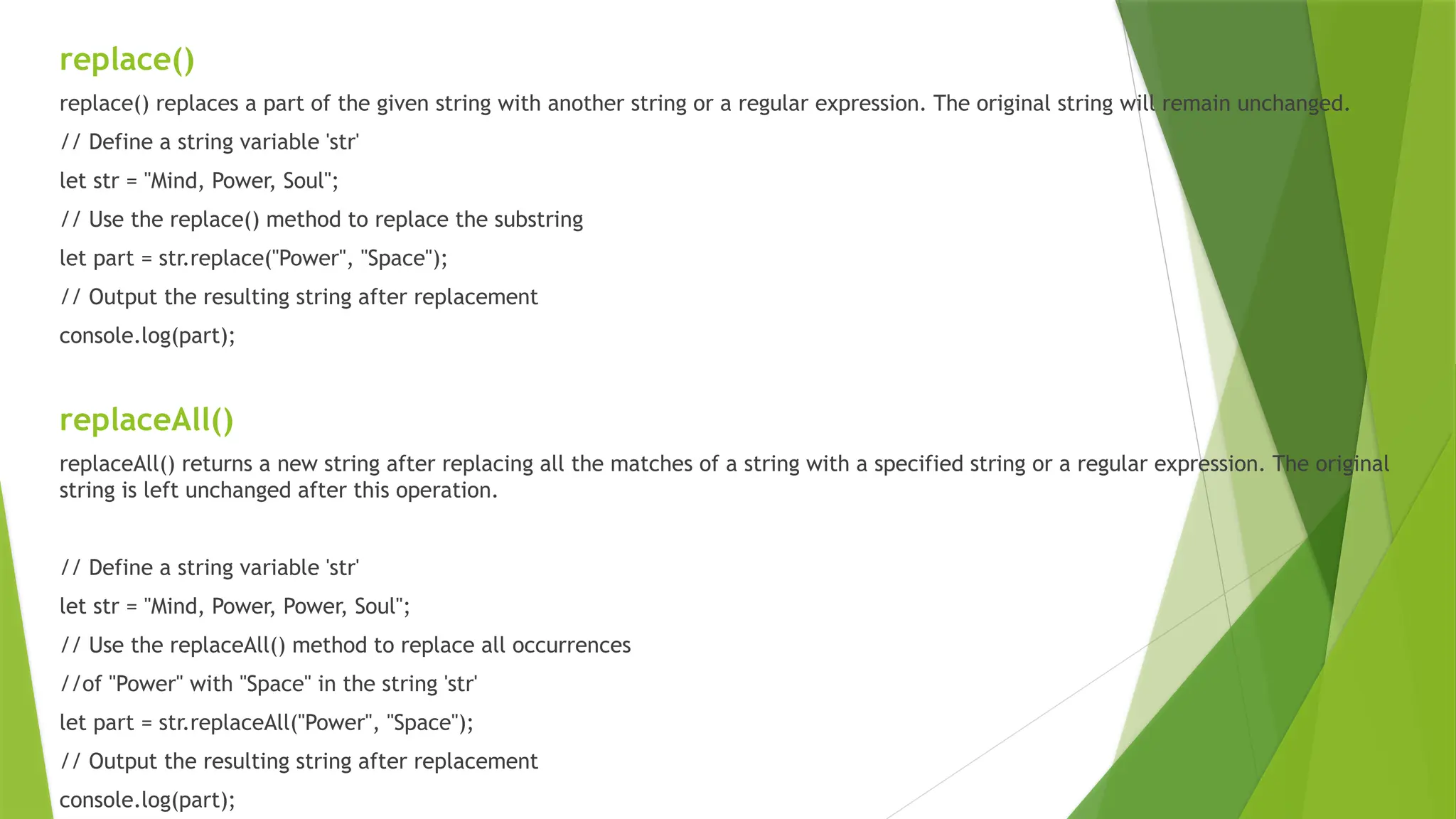 replace()
replace() replaces a part of the given string with another string or a regular expression. The original string will remain unchanged.
// Define a string variable 'str'
let str = "Mind, Power, Soul";
// Use the replace() method to replace the substring
let part = str.replace("Power", "Space");
// Output the resulting string after replacement
console.log(part);
replaceAll()
replaceAll() returns a new string after replacing all the matches of a string with a specified string or a regular expression. The original
string is left unchanged after this operation.
// Define a string variable 'str'
let str = "Mind, Power, Power, Soul";
// Use the replaceAll() method to replace all occurrences
//of "Power" with "Space" in the string 'str'
let part = str.replaceAll("Power", "Space");
// Output the resulting string after replacement
console.log(part);
 