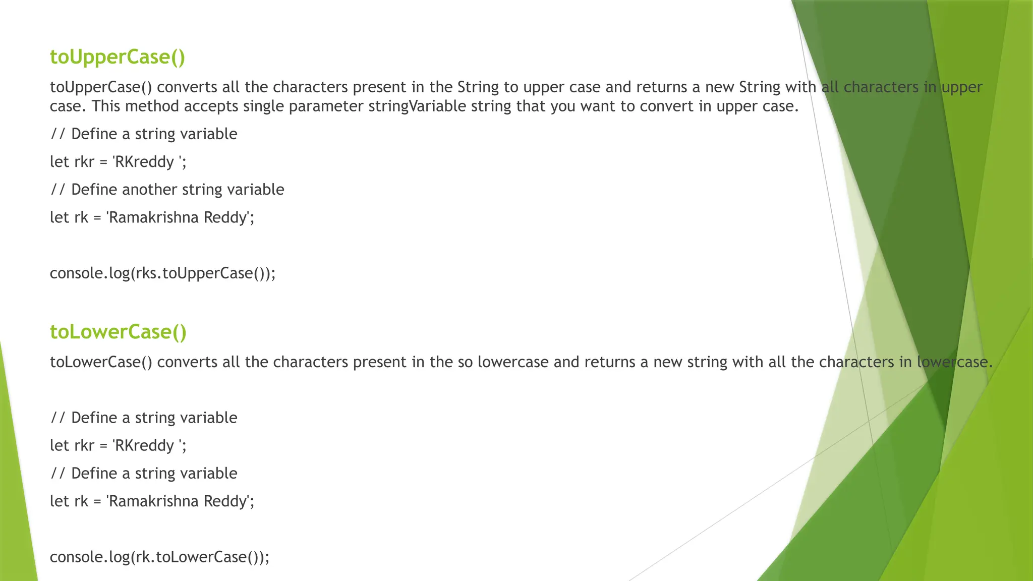 toUpperCase()
toUpperCase() converts all the characters present in the String to upper case and returns a new String with all characters in upper
case. This method accepts single parameter stringVariable string that you want to convert in upper case.
// Define a string variable
let rkr = 'RKreddy ';
// Define another string variable
let rk = 'Ramakrishna Reddy';
console.log(rks.toUpperCase());
toLowerCase()
toLowerCase() converts all the characters present in the so lowercase and returns a new string with all the characters in lowercase.
// Define a string variable
let rkr = 'RKreddy ';
// Define a string variable
let rk = 'Ramakrishna Reddy';
console.log(rk.toLowerCase());
 