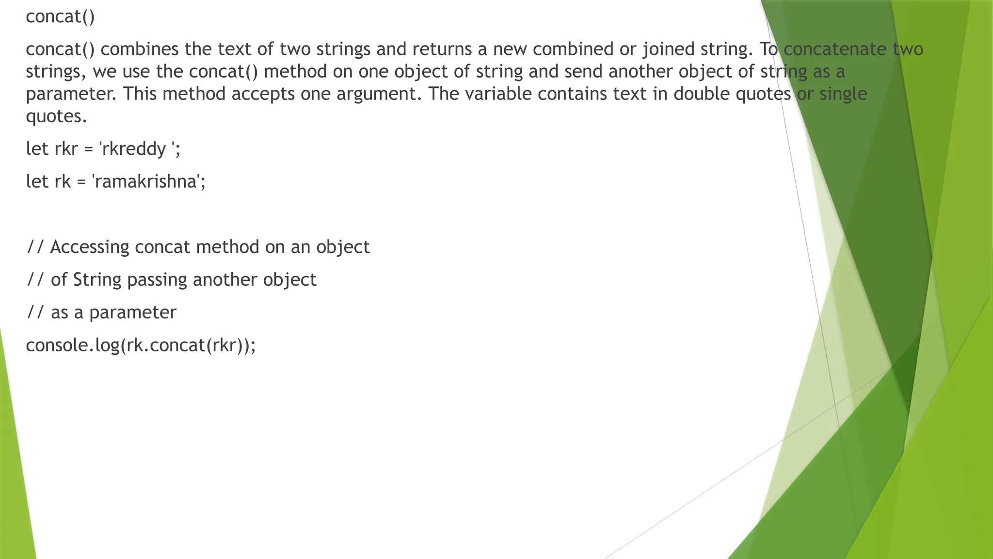concat()
concat() combines the text of two strings and returns a new combined or joined string. To concatenate two
strings, we use the concat() method on one object of string and send another object of string as a
parameter. This method accepts one argument. The variable contains text in double quotes or single
quotes.
let rkr = 'rkreddy ';
let rk = 'ramakrishna';
// Accessing concat method on an object
// of String passing another object
// as a parameter
console.log(rk.concat(rkr));
 