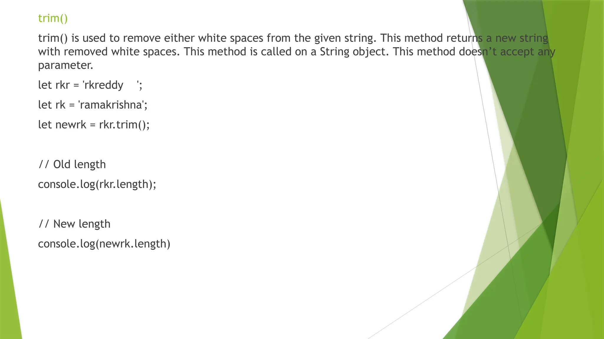 trim()
trim() is used to remove either white spaces from the given string. This method returns a new string
with removed white spaces. This method is called on a String object. This method doesn’t accept any
parameter.
let rkr = 'rkreddy ';
let rk = 'ramakrishna';
let newrk = rkr.trim();
// Old length
console.log(rkr.length);
// New length
console.log(newrk.length)
 