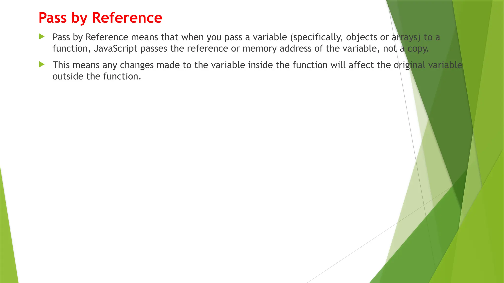 Pass by Reference
 Pass by Reference means that when you pass a variable (specifically, objects or arrays) to a
function, JavaScript passes the reference or memory address of the variable, not a copy.
 This means any changes made to the variable inside the function will affect the original variable
outside the function.
 