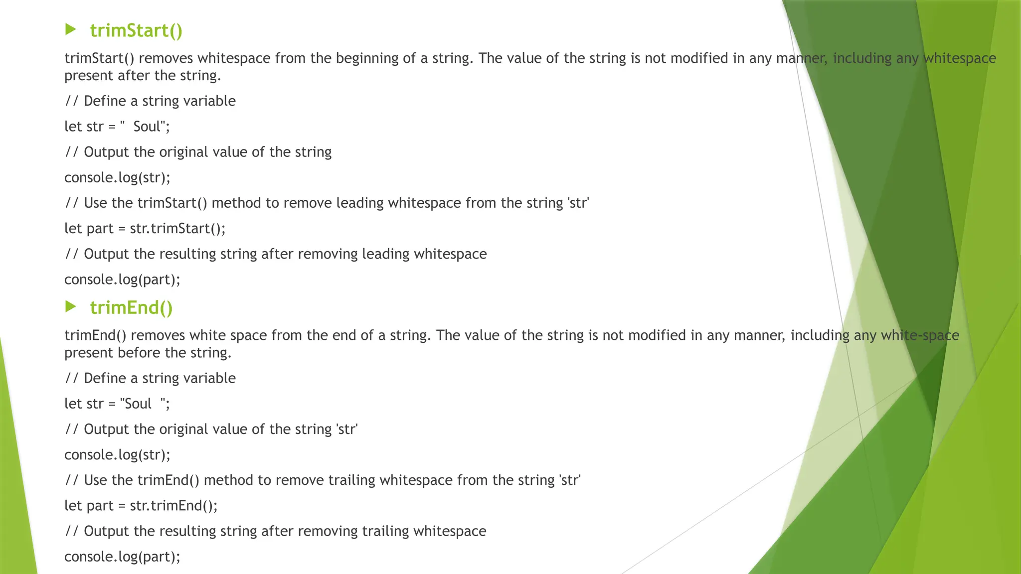  trimStart()
trimStart() removes whitespace from the beginning of a string. The value of the string is not modified in any manner, including any whitespace
present after the string.
// Define a string variable
let str = " Soul";
// Output the original value of the string
console.log(str);
// Use the trimStart() method to remove leading whitespace from the string 'str'
let part = str.trimStart();
// Output the resulting string after removing leading whitespace
console.log(part);
 trimEnd()
trimEnd() removes white space from the end of a string. The value of the string is not modified in any manner, including any white-space
present before the string.
// Define a string variable
let str = "Soul ";
// Output the original value of the string 'str'
console.log(str);
// Use the trimEnd() method to remove trailing whitespace from the string 'str'
let part = str.trimEnd();
// Output the resulting string after removing trailing whitespace
console.log(part);
 