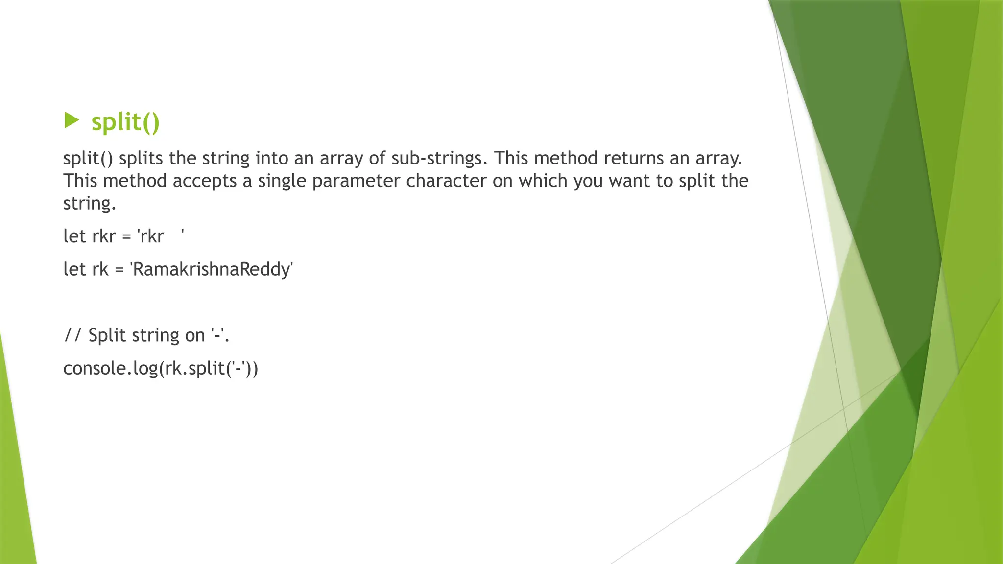  split()
split() splits the string into an array of sub-strings. This method returns an array.
This method accepts a single parameter character on which you want to split the
string.
let rkr = 'rkr '
let rk = 'RamakrishnaReddy'
// Split string on '-'.
console.log(rk.split('-'))
 