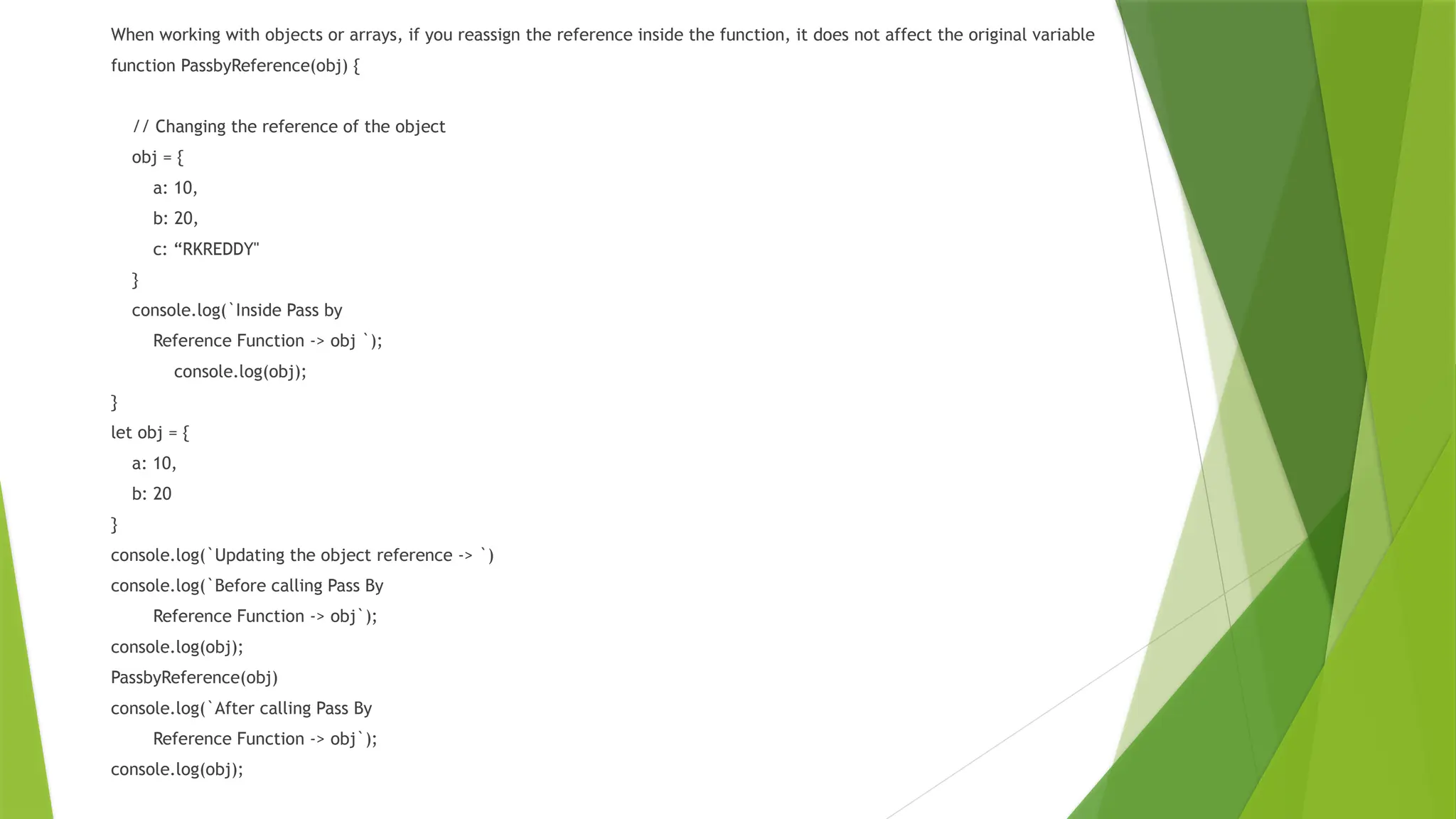 When working with objects or arrays, if you reassign the reference inside the function, it does not affect the original variable
function PassbyReference(obj) {
// Changing the reference of the object
obj = {
a: 10,
b: 20,
c: “RKREDDY"
}
console.log(`Inside Pass by
Reference Function -> obj `);
console.log(obj);
}
let obj = {
a: 10,
b: 20
}
console.log(`Updating the object reference -> `)
console.log(`Before calling Pass By
Reference Function -> obj`);
console.log(obj);
PassbyReference(obj)
console.log(`After calling Pass By
Reference Function -> obj`);
console.log(obj);
 