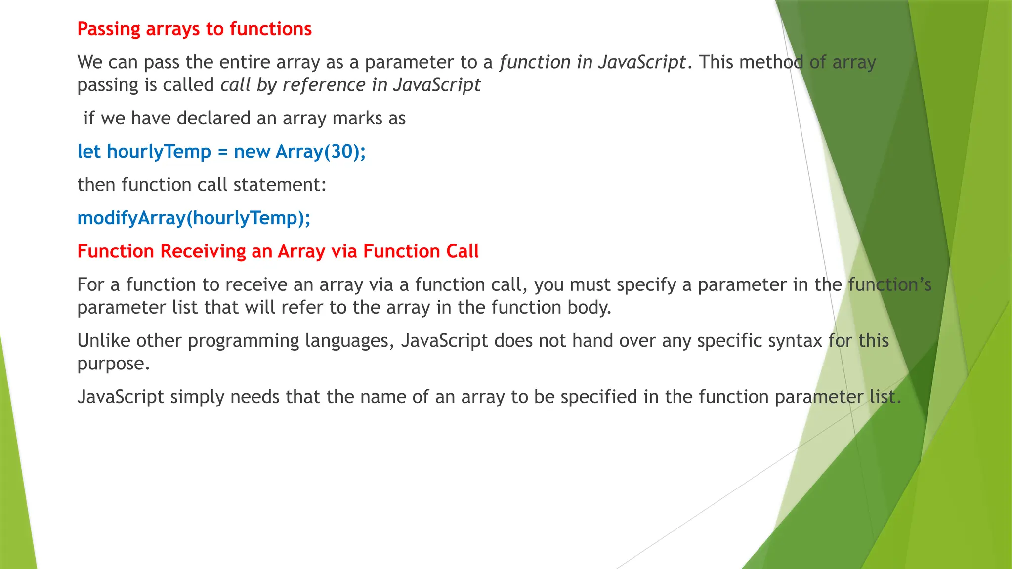 Passing arrays to functions
We can pass the entire array as a parameter to a function in JavaScript. This method of array
passing is called call by reference in JavaScript
if we have declared an array marks as
let hourlyTemp = new Array(30);
then function call statement:
modifyArray(hourlyTemp);
Function Receiving an Array via Function Call
For a function to receive an array via a function call, you must specify a parameter in the function’s
parameter list that will refer to the array in the function body.
Unlike other programming languages, JavaScript does not hand over any specific syntax for this
purpose.
JavaScript simply needs that the name of an array to be specified in the function parameter list.
 