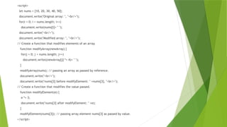 <script>
let nums = [10, 20, 30, 40, 50];
document.write("Original array: ", "<br/>");
for(i = 0; i < nums.length; i++)
document.write(nums[i]+ " ");
document.write("<br/>");
document.write("Modified array: ", "<br/>");
// Create a function that modifies elements of an array.
function modifyArray(newArray) {
for(j = 0; j < nums.length; j++)
document.write((newArray[j] *= 4)+ " ");
}
modifyArray(nums); // passing an array as passed by reference.
document.write("<br/>");
document.write("nums[3] before modifyElement: " +nums[3], "<br/>");
// Create a function that modifies the value passed.
function modifyElement(e) {
e *= 3;
document.write("nums[3] after modifyElement: " +e);
}
modifyElement(nums[3]); // passing array element nums[3] as passed by value.
</script>
 
