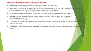 JavaScript Multidimensional Array(MultiScripted)
 Multidimensional arrays are not directly provided in JavaScript.
 If we want to use anything which acts as a multidimensional array then we need to create a
multidimensional array by using another one-dimensional array.
 So multidimensional arrays in JavaScript is known as arrays inside another array.
 We need to put some arrays inside an array, then the total thing is working like a
multidimensional array.
 The array, in which the other arrays are going to insert, that array is use as the multidimensional
array in our code.
 To define a multidimensional array its exactly the same as defining a normal one-dimensional
array.
 