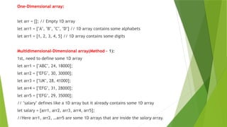 One-Dimensional array:
let arr = []; // Empty 1D array
let arr1 = ["A", "B", "C", "D"] // 1D array contains some alphabets
let arr1 = [1, 2, 3, 4, 5] // 1D array contains some digits
Multidimensional-Dimensional array(Method – 1):
1st, need to define some 1D array
let arr1 = ["ABC", 24, 18000];
let arr2 = ["EFG", 30, 30000];
let arr3 = ["IJK", 28, 41000];
let arr4 = ["EFG", 31, 28000];
let arr5 = ["EFG", 29, 35000];
// "salary" defines like a 1D array but it already contains some 1D array
let salary = [arr1, arr2, arr3, arr4, arr5];
//Here arr1, arr2, …arr5 are some 1D arrays that are inside the salary array.
 