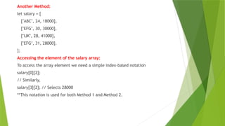 Another Method:
let salary = [
["ABC", 24, 18000],
["EFG", 30, 30000],
["IJK", 28, 41000],
["EFG", 31, 28000],
];
Accessing the element of the salary array:
To access the array element we need a simple index-based notation
salary[0][2];
// Similarly,
salary[3][2]; // Selects 28000
**This notation is used for both Method 1 and Method 2.
 