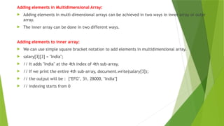Adding elements in Multidimensional Array:
 Adding elements in multi-dimensional arrays can be achieved in two ways in inner array or outer
array.
 The inner array can be done in two different ways.
Adding elements to inner array:
 We can use simple square bracket notation to add elements in multidimensional array.
 salary[3][3] = "India";
 // It adds "India" at the 4th index of 4th sub-array,
 // If we print the entire 4th sub-array, document.write(salary[3]);
 // the output will be : ["EFG", 31, 28000, "India"]
 // indexing starts from 0
 