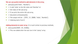 We can use push() method to add elements in the array.
 salary[3].push("India", "Mumbai");
 // It add "India" at the 4th index and "Mumbai" at
 // 5th index of 4th sub-array
 // If we print the entire 4th sub-array,
 // document.write(salary[3]);
 // The output will be : ["EFG", 31, 28000, "India", "Mumbai"]
 // Indexing starts from 0
Adding elements to outer array: It is much similar to previous methods.
 salary.push(["MNO", 29, 33300]);
 // This row added after the last row in the "salary" array
 