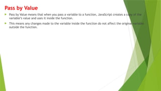 Pass by Value
 Pass by Value means that when you pass a variable to a function, JavaScript creates a copy of the
variable’s value and uses it inside the function.
 This means any changes made to the variable inside the function do not affect the original variable
outside the function.
 