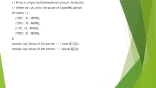 // Prints a simple multidimensional array in JavaScript
// where we just print the salary of a specific person
let salary = [
["ABC", 24, 18000],
["EFG", 30, 30000],
["IJK", 28, 41000],
["EFG", 31, 28000],
];
console.log("salary of 2nd person : " + salary[1][2]);
console.log("salary of 4th person : " + salary[3][2]);
 