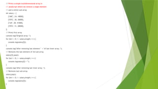// Prints a simple multidimensional array in
// JavaScript where we remove a single element
// and a entire sub-array
let salary = [
["ABC", 24, 18000],
["EFG", 30, 30000],
["IJK", 28, 41000],
["EFG", 31, 28000],
];
// Prints first array
console.log("Original array :");
for (let i = 0; i < salary.length; i++) {
console.log(salary[i]);
}
console.log("After removing last element " + "of last inner array :");
// Removes the last element of 3rd sub-array
salary[3].pop();
for (let i = 0; i < salary.length; i++) {
console.log(salary[i] + "");
}
console.log("After removing last inner array :");
// Removes last sub-array
salary.pop();
for (let i = 0; i < salary.length; i++) {
console.log(salary[i]);
}
 