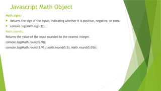Javascript Math Object
Math.sign()
 Returns the sign of the input, indicating whether it is positive, negative, or zero.
 console.log(Math.sign(3));
Math.round()
Returns the value of the input rounded to the nearest integer.
console.log(Math.round(0.9));
console.log(Math.round(5.95), Math.round(5.5), Math.round(5.05));
 