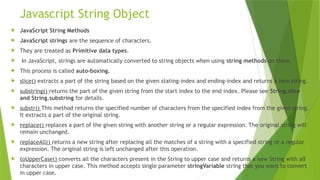 Javascript String Object
 JavaScript String Methods
 JavaScript strings are the sequence of characters.
 They are treated as Primitive data types.
 In JavaScript, strings are automatically converted to string objects when using string methods on them.
 This process is called auto-boxing.
 slice() extracts a part of the string based on the given stating-index and ending-index and returns a new string.
 substring() returns the part of the given string from the start index to the end index. Please see String.slice
and String.substring for details.
 substr() This method returns the specified number of characters from the specified index from the given string.
It extracts a part of the original string.
 replace() replaces a part of the given string with another string or a regular expression. The original string will
remain unchanged.
 replaceAll() returns a new string after replacing all the matches of a string with a specified string or a regular
expression. The original string is left unchanged after this operation.
 toUpperCase() converts all the characters present in the String to upper case and returns a new String with all
characters in upper case. This method accepts single parameter stringVariable string that you want to convert
in upper case.
 